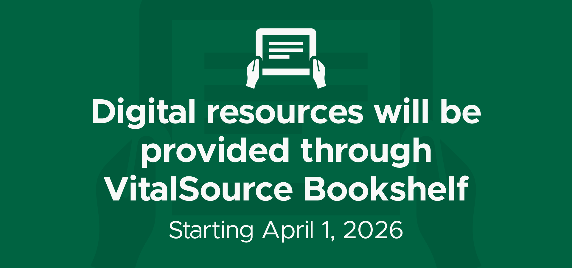 Graphic with dark green background showing an icon of hands holding a digital tablet. Text reads: ‘Digital resources will be provided through VitalSource Bookshelf. Starting April 1, 2026.’
